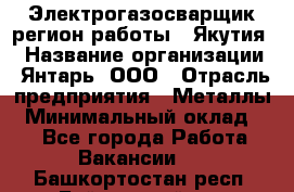 Электрогазосварщик(регион работы - Якутия) › Название организации ­ Янтарь, ООО › Отрасль предприятия ­ Металлы › Минимальный оклад ­ 1 - Все города Работа » Вакансии   . Башкортостан респ.,Баймакский р-н